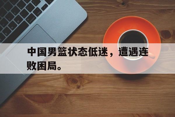 中国男篮状态低迷，遭遇连败困局。