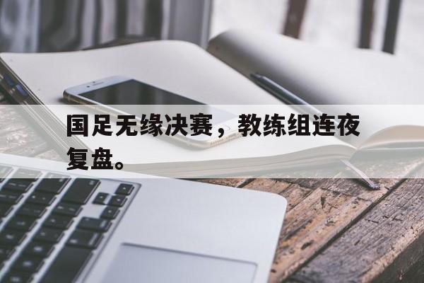 kaiyun体育app登录入口-国足无缘决赛，教练组连夜复盘。