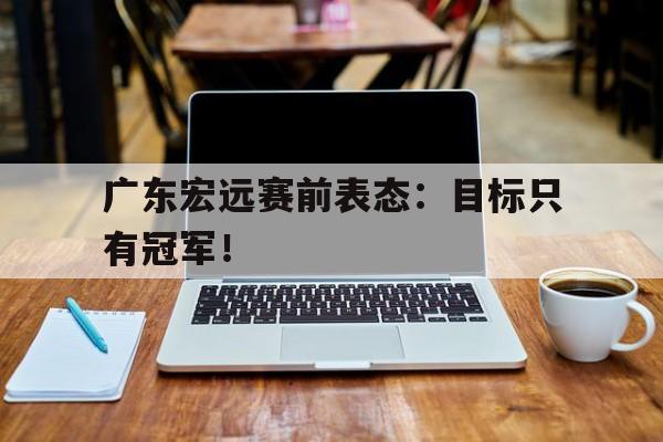 kaiyun官方体育app-广东宏远赛前表态：目标只有冠军！
