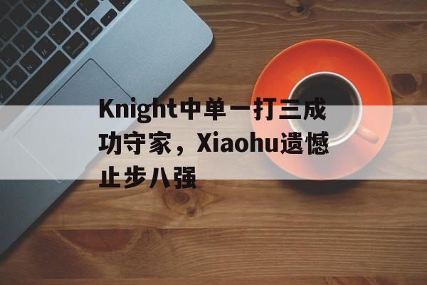 kaiyun官方体育app-Knight中单一打三成功守家，Xiaohu遗憾止步八强