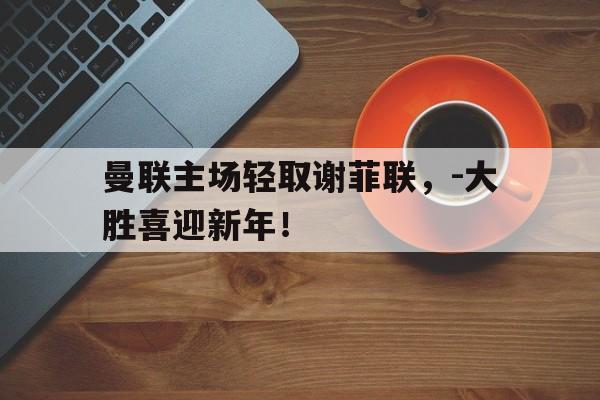 曼联主场轻取谢菲联，-大胜喜迎新年！