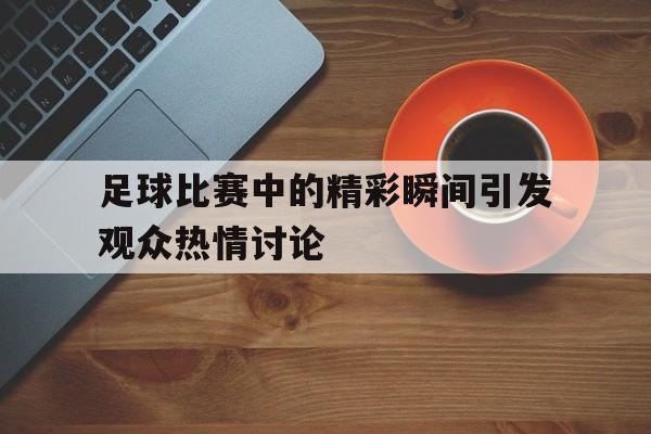 足球比赛中的精彩瞬间引发观众热情讨论